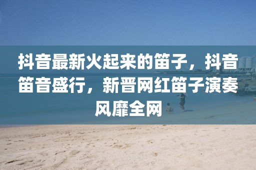 抖音最新火起來的笛子，抖音笛音盛行，新晉網紅笛子演奏風靡全網