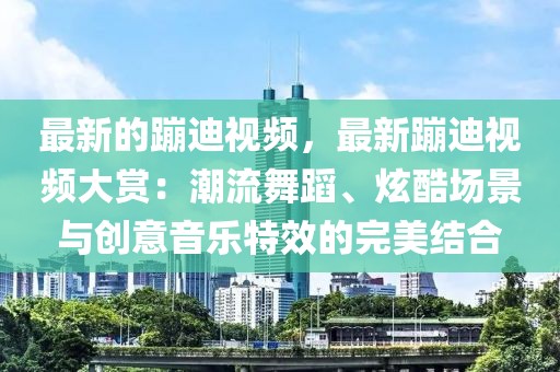 最新的蹦迪視頻，最新蹦迪視頻大賞：潮流舞蹈、炫酷場景與創意音樂特效的完美結合