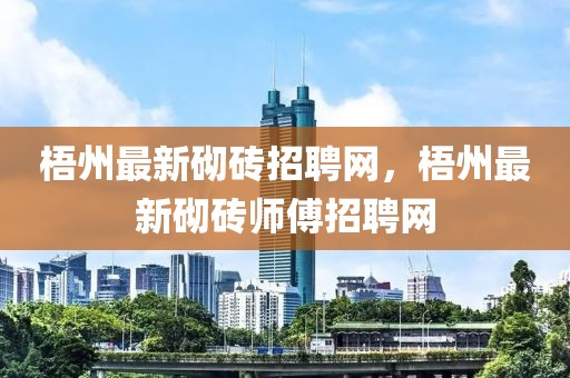 梧州最新砌磚招聘網(wǎng)，梧州最新砌磚師傅招聘網(wǎng)