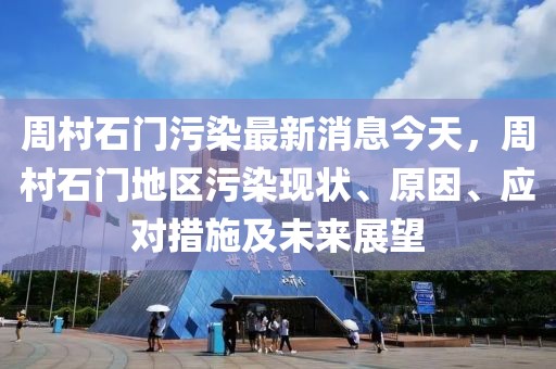 周村石門污染最新消息今天，周村石門地區(qū)污染現(xiàn)狀、原因、應(yīng)對(duì)措施及未來(lái)展望
