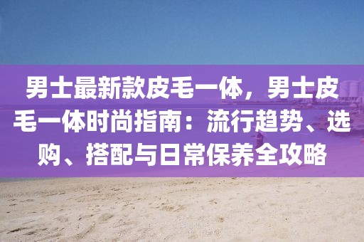 男士最新款皮毛一體，男士皮毛一體時尚指南：流行趨勢、選購、搭配與日常保養(yǎng)全攻略