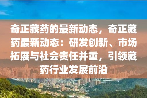 奇正藏藥的最新動態，奇正藏藥最新動態：研發創新、市場拓展與社會責任并重，引領藏藥行業發展前沿