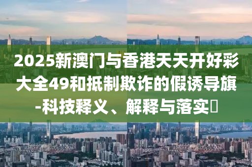 2025新澳門與香港天天開好彩大全49和抵制欺詐的假誘導旗-科技釋義、解釋與落實?