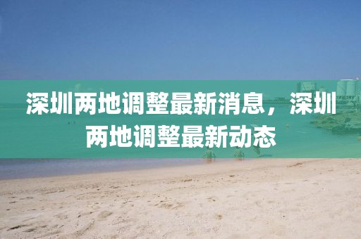 深圳兩地調整最新消息，深圳兩地調整最新動態