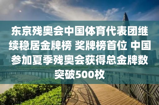 東京殘奧會中國體育代表團繼續穩居金牌榜 獎牌榜首位 中國參加夏季殘奧會獲得總金牌數突破500枚