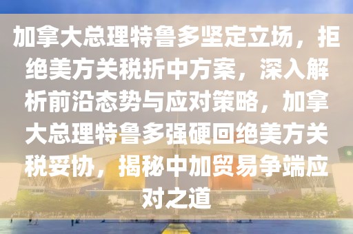加拿大總理特魯多堅(jiān)定立場(chǎng)，拒絕美方關(guān)稅折中方案，深入解析前沿態(tài)勢(shì)與應(yīng)對(duì)策略，加拿大總理特魯多強(qiáng)硬回絕美方關(guān)稅妥協(xié)，揭秘中加貿(mào)易爭端應(yīng)對(duì)之道