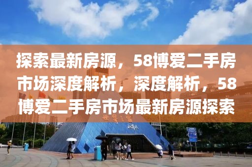 探索最新房源，58博愛二手房市場深度解析，深度解析，58博愛二手房市場最新房源探索