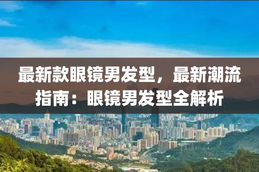 最新款眼鏡男發(fā)型，最新潮流指南：眼鏡男發(fā)型全解析