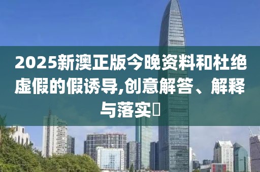 2025新澳正版今晚資料和杜絕虛假的假誘導(dǎo),創(chuàng)意解答、解釋與落實(shí)?