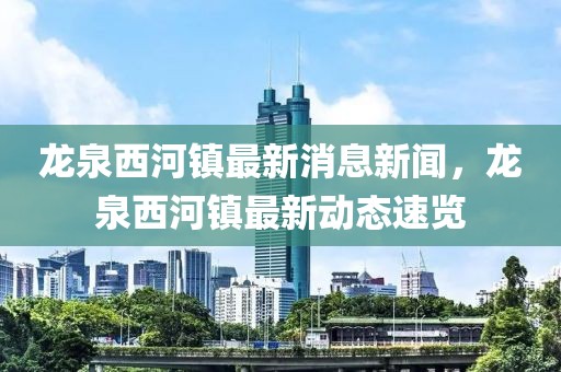 龍泉西河鎮(zhèn)最新消息新聞，龍泉西河鎮(zhèn)最新動態(tài)速覽