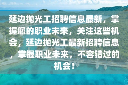 延邊拋光工招聘信息最新，掌握您的職業(yè)未來，關(guān)注這些機(jī)會，延邊拋光工最新招聘信息，掌握職業(yè)未來，不容錯(cuò)過的機(jī)會！