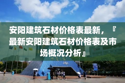 安陽建筑石材價格表最新，『最新安陽建筑石材價格表及市場概況分析』