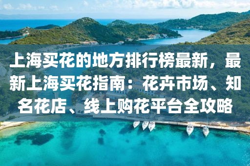 上海買花的地方排行榜最新，最新上海買花指南：花卉市場、知名花店、線上購花平臺全攻略