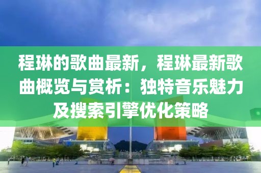程琳的歌曲最新，程琳最新歌曲概覽與賞析：獨(dú)特音樂魅力及搜索引擎優(yōu)化策略