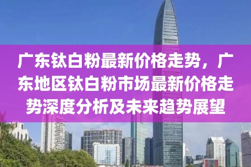 廣東鈦白粉最新價格走勢，廣東地區鈦白粉市場最新價格走勢深度分析及未來趨勢展望