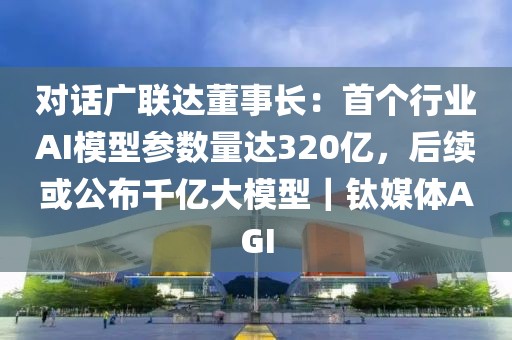 對話廣聯達董事長：首個行業AI模型參數量達320億，后續或公布千億大模型｜鈦媒體AGI