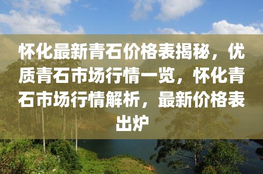懷化最新青石價格表揭秘，優(yōu)質(zhì)青石市場行情一覽，懷化青石市場行情解析，最新價格表出爐