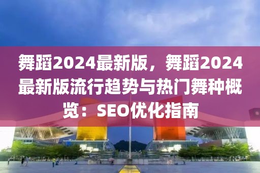 舞蹈2024最新版，舞蹈2024最新版流行趨勢與熱門舞種概覽：SEO優化指南