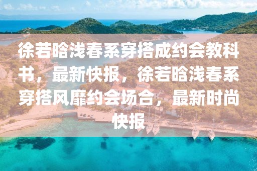 徐若晗淺春系穿搭成約會教科書，最新快報，徐若晗淺春系穿搭風靡約會場合，最新時尚快報