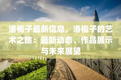洛梔子最新信息，洛梔子的藝術(shù)之旅：最新動(dòng)態(tài)、作品展示與未來展望