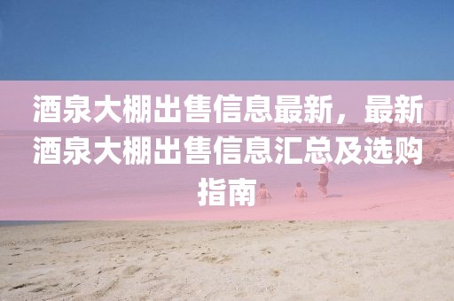 酒泉大棚出售信息最新，最新酒泉大棚出售信息匯總及選購(gòu)指南