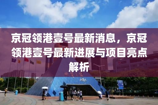 京冠領港壹號最新消息，京冠領港壹號最新進展與項目亮點解析