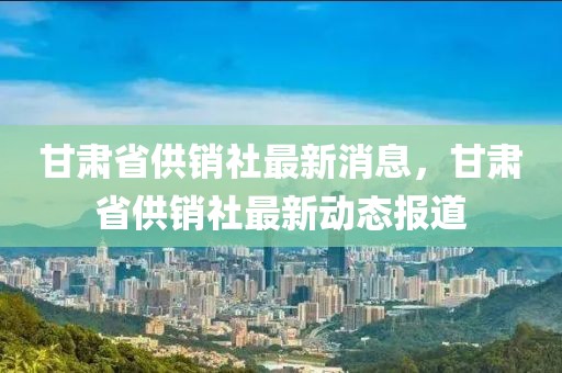 甘肅省供銷社最新消息，甘肅省供銷社最新動態報道