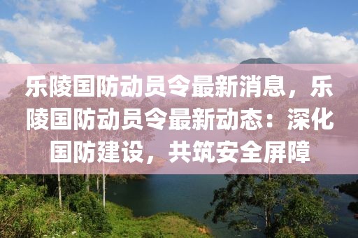 樂陵國(guó)防動(dòng)員令最新消息，樂陵國(guó)防動(dòng)員令最新動(dòng)態(tài)：深化國(guó)防建設(shè)，共筑安全屏障