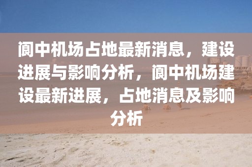 閬中機場占地最新消息，建設進展與影響分析，閬中機場建設最新進展，占地消息及影響分析