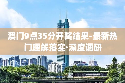 澳門9點35分開獎結果-最新熱門理解落實·深度調研
