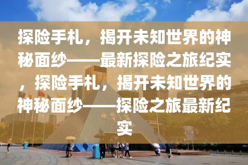 探險手札，揭開未知世界的神秘面紗——最新探險之旅紀實，探險手札，揭開未知世界的神秘面紗——探險之旅最新紀實
