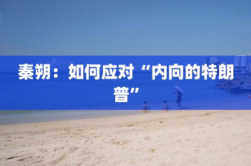 秦朔：如何應(yīng)對“內(nèi)向的特朗普”