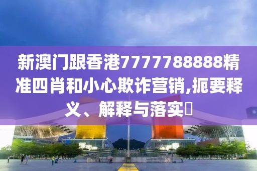 新澳門跟香港7777788888精準四肖和小心欺詐營銷,扼要釋義、解釋與落實?