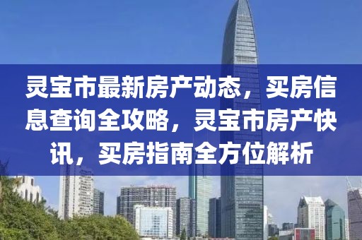 靈寶市最新房產(chǎn)動(dòng)態(tài)，買房信息查詢?nèi)ヂ裕`寶市房產(chǎn)快訊，買房指南全方位解析