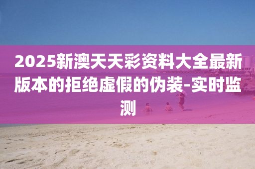 2025新澳天天彩資料大全最新版本的拒絕虛假的偽裝-實時監測