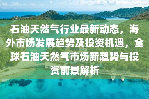 石油天然氣行業最新動態，海外市場發展趨勢及投資機遇，全球石油天然氣市場新趨勢與投資前景解析