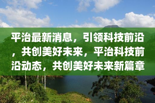 平治最新消息，引領(lǐng)科技前沿，共創(chuàng)美好未來，平治科技前沿動態(tài)，共創(chuàng)美好未來新篇章