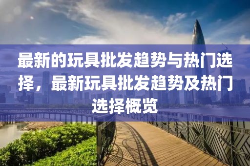 最新的玩具批發(fā)趨勢(shì)與熱門選擇，最新玩具批發(fā)趨勢(shì)及熱門選擇概覽
