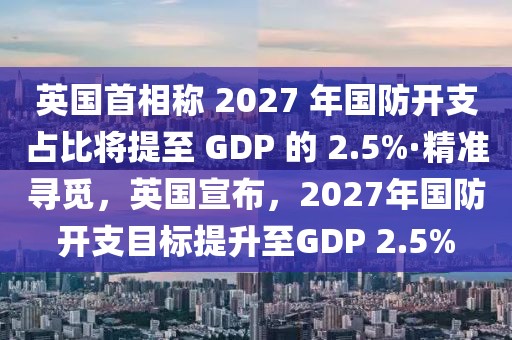 英國(guó)首相稱 2027 年國(guó)防開(kāi)支占比將提至 GDP 的 2.5%·精準(zhǔn)尋覓，英國(guó)宣布，2027年國(guó)防開(kāi)支目標(biāo)提升至GDP 2.5%