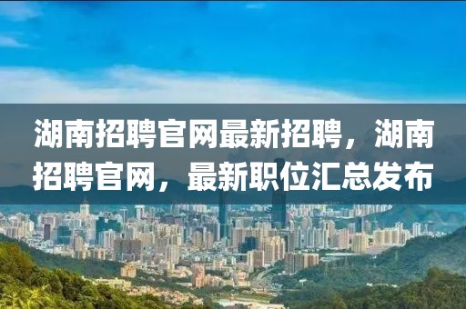 湖南招聘官網最新招聘，湖南招聘官網，最新職位匯總發布