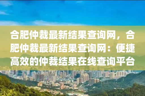 合肥仲裁最新結果查詢網，合肥仲裁最新結果查詢網：便捷高效的仲裁結果在線查詢平臺