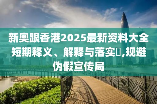 新奧跟香港2025最新資料大全短期釋義、解釋與落實?,規避偽假宣傳局