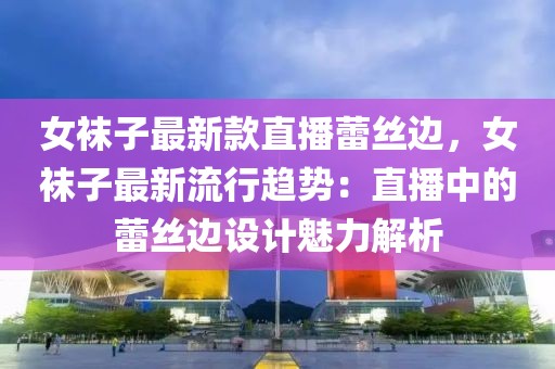 女襪子最新款直播蕾絲邊，女襪子最新流行趨勢：直播中的蕾絲邊設(shè)計魅力解析