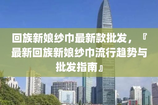 回族新娘紗巾最新款批發(fā)，『最新回族新娘紗巾流行趨勢與批發(fā)指南』