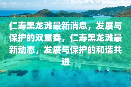仁壽黑龍灘最新消息，發(fā)展與保護的雙重奏，仁壽黑龍灘最新動態(tài)，發(fā)展與保護的和諧共進