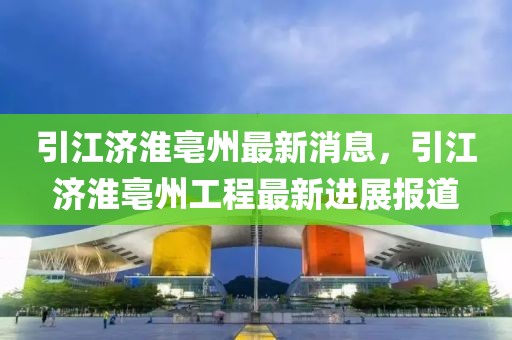 引江濟淮亳州最新消息，引江濟淮亳州工程最新進展報道