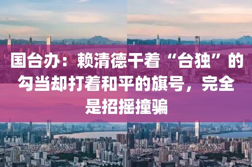 國臺辦：賴清德干著“臺獨”的勾當卻打著和平的旗號，完全是招搖撞騙