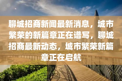 聊城招商新聞最新消息，城市繁榮的新篇章正在譜寫，聊城招商最新動(dòng)態(tài)，城市繁榮新篇章正在啟航