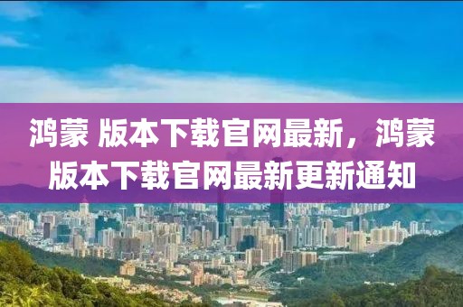 鴻蒙 版本下載官網(wǎng)最新，鴻蒙版本下載官網(wǎng)最新更新通知