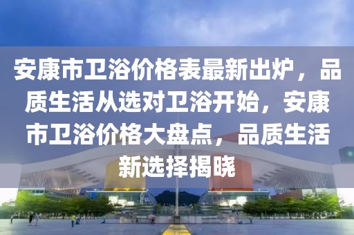 安康市衛(wèi)浴價(jià)格表最新出爐，品質(zhì)生活從選對(duì)衛(wèi)浴開始，安康市衛(wèi)浴價(jià)格大盤點(diǎn)，品質(zhì)生活新選擇揭曉